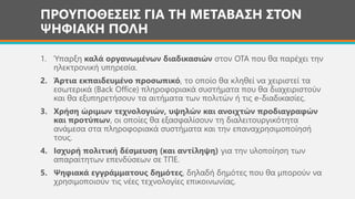 ΠΡΟΥΠΟΘΕΣΕΙΣ ΓΙΑ ΤΗ ΜΕΤΑΒΑΣΗ ΣΤΟΝ
ΨΗΦΙΑΚΗ ΠΟΛΗ
1. Ύπαρξη καλά οργανωμένων διαδικασιών στον ΟΤΑ που θα παρέχει την
ηλεκτρονική υπηρεσία.
2. Άρτια εκπαιδευμένο προσωπικό, το οποίο θα κληθεί να χειριστεί τα
εσωτερικά (Back Office) πληροφοριακά συστήματα που θα διαχειριστούν
και θα εξυπηρετήσουν τα αιτήματα των πολιτών ή τις e-διαδικασίες.
3. Χρήση ώριμων τεχνολογιών, υψηλών και ανοιχτών προδιαγραφών
και προτύπων, οι οποίες θα εξασφαλίσουν τη διαλειτουργικότητα
ανάμεσα στα πληροφοριακά συστήματα και την επαναχρησιμοποίησή
τους.
4. Ισχυρή πολιτική δέσμευση (και αντίληψη) για την υλοποίηση των
απαραίτητων επενδύσεων σε ΤΠΕ.
5. Ψηφιακά εγγράμματους δημότες, δηλαδή δημότες που θα μπορούν να
χρησιμοποιούν τις νέες τεχνολογίες επικοινωνίας.
 