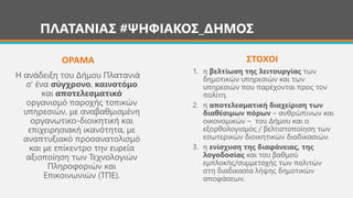 ΠΛΑΤΑΝΙΑΣ #ΨΗΦΙΑΚΟΣ_ΔΗΜΟΣ
Η ανάδειξη του Δήμου Πλατανιά
σ’ ένα σύγχρονο, καινοτόμο
και αποτελεσματικό
οργανισμό παροχής τοπικών
υπηρεσιών, με αναβαθμισμένη
οργανωτικο-διοικητική και
επιχειρησιακή ικανότητα, με
αναπτυξιακό προσανατολισμό
και με επίκεντρο την ευρεία
αξιοποίηση των Τεχνολογιών
Πληροφοριών και
Επικοινωνιών (ΤΠΕ).
ΟΡΑΜΑ ΣΤΟΧΟΙ
1. η βελτίωση της λειτουργίας των
δημοτικών υπηρεσιών και των
υπηρεσιών που παρέχονται προς τον
πολίτη.
2. η αποτελεσματική διαχείριση των
διαθέσιμων πόρων – ανθρώπινων και
οικονομικών – του Δήμου και ο
εξορθολογισμός / βελτιστοποίηση των
εσωτερικών διοικητικών διαδικασιών.
3. η ενίσχυση της διαφάνειας, της
λογοδοσίας και του βαθμού
εμπλοκής/συμμετοχής των πολιτών
στη διαδικασία λήψης δημοτικών
αποφάσεων.
 