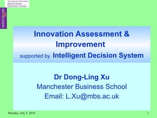 Innovation Assessment & Improvement   supported by   Intelligent Decision System Dr Dong-Ling Xu Manchester Business School Email: L.Xu@mbs.ac.uk Monday, July 5, 2010 