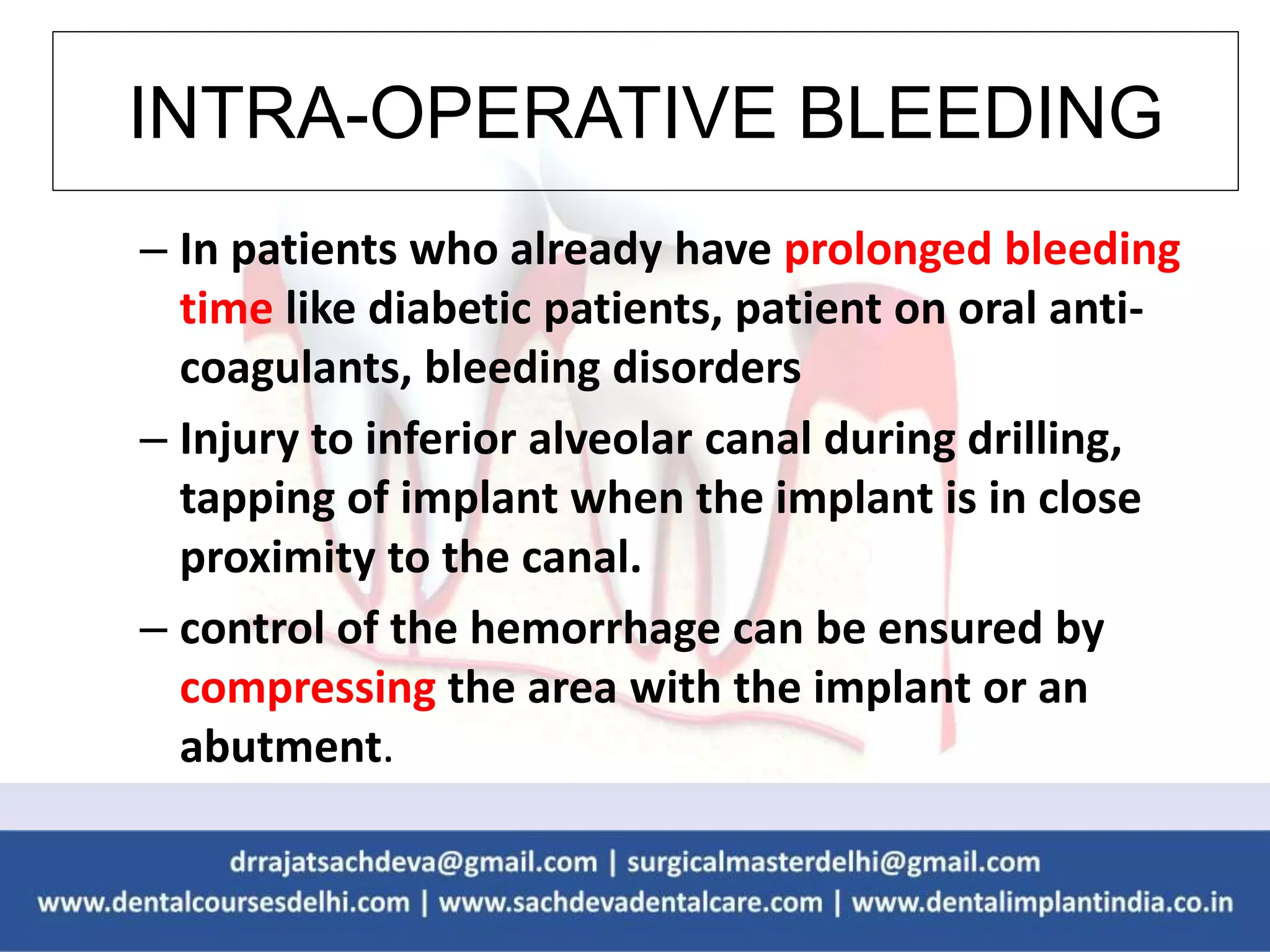 INTRA-OPERATIVE BLEEDING
– In patients who already have prolonged bleeding
time like diabetic patients, patient on oral anti-
coagulants, bleeding disorders
– Injury to inferior alveolar canal during drilling,
tapping of implant when the implant is in close
proximity to the canal.
– control of the hemorrhage can be ensured by
compressing the area with the implant or an
abutment.
 