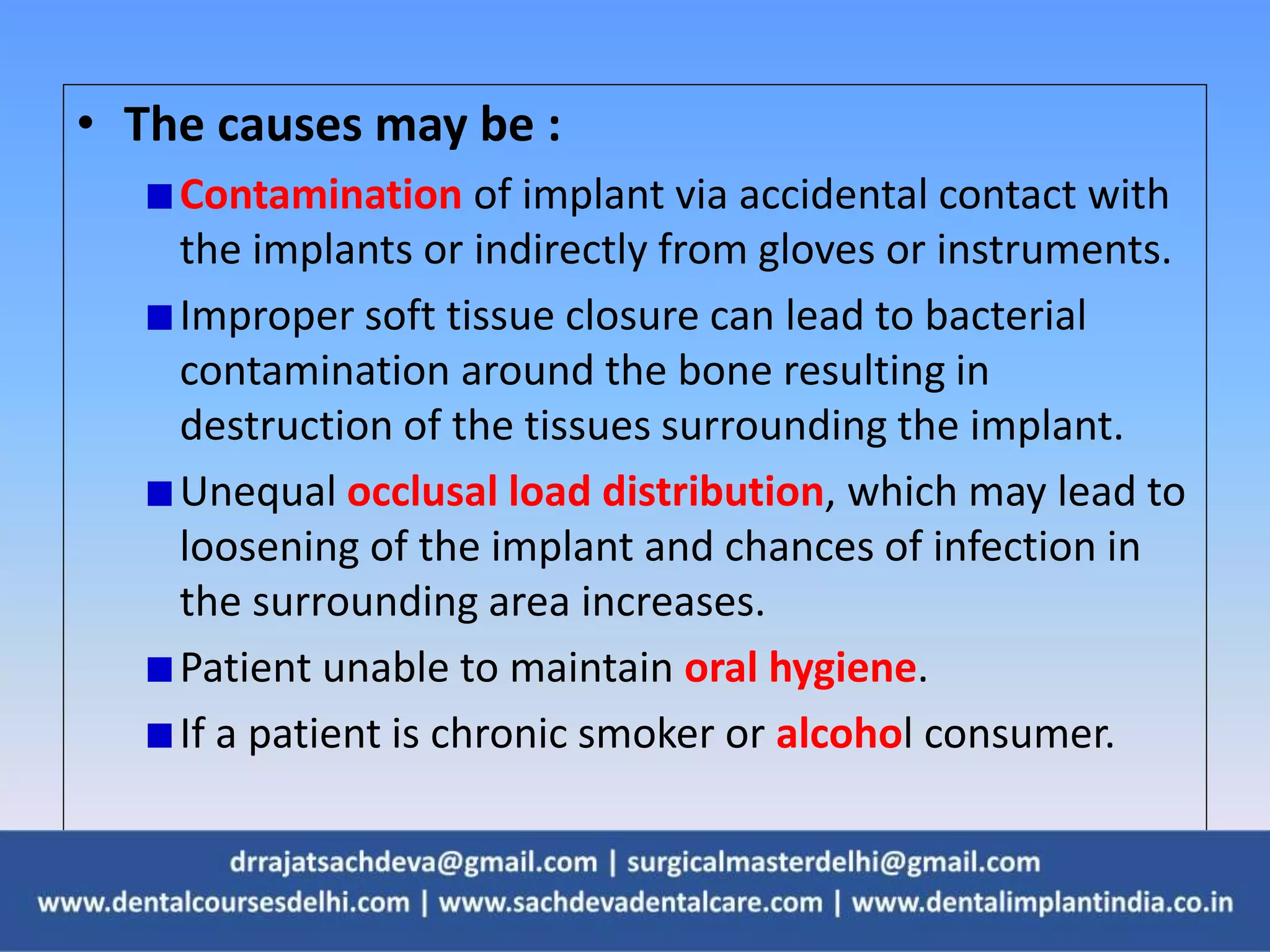 • The causes may be :
Contamination of implant via accidental contact with
the implants or indirectly from gloves or instruments.
Improper soft tissue closure can lead to bacterial
contamination around the bone resulting in
destruction of the tissues surrounding the implant.
Unequal occlusal load distribution, which may lead to
loosening of the implant and chances of infection in
the surrounding area increases.
Patient unable to maintain oral hygiene.
If a patient is chronic smoker or alcohol consumer.
 
