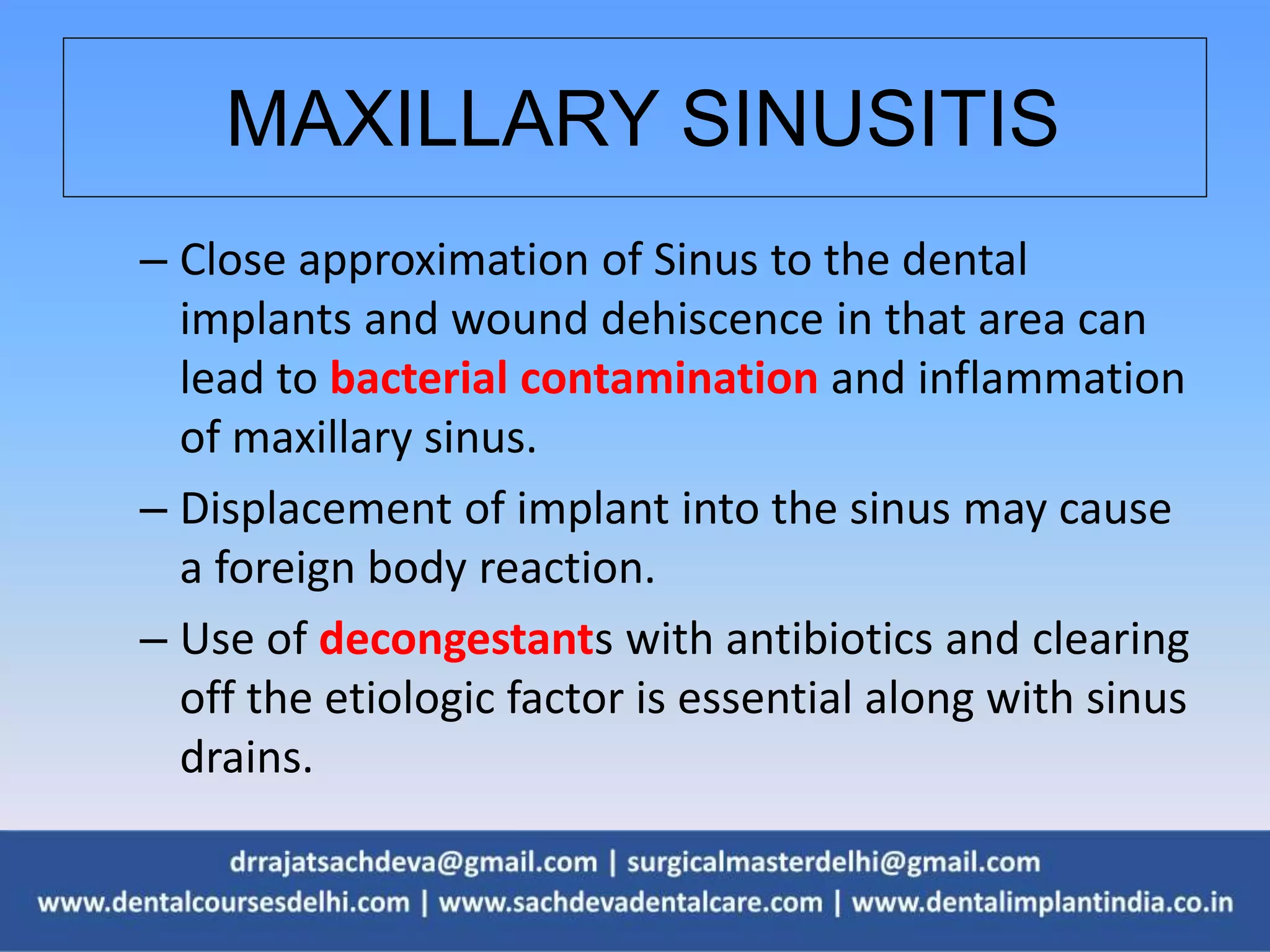 MAXILLARY SINUSITIS
– Close approximation of Sinus to the dental
implants and wound dehiscence in that area can
lead to bacterial contamination and inflammation
of maxillary sinus.
– Displacement of implant into the sinus may cause
a foreign body reaction.
– Use of decongestants with antibiotics and clearing
off the etiologic factor is essential along with sinus
drains.
 
