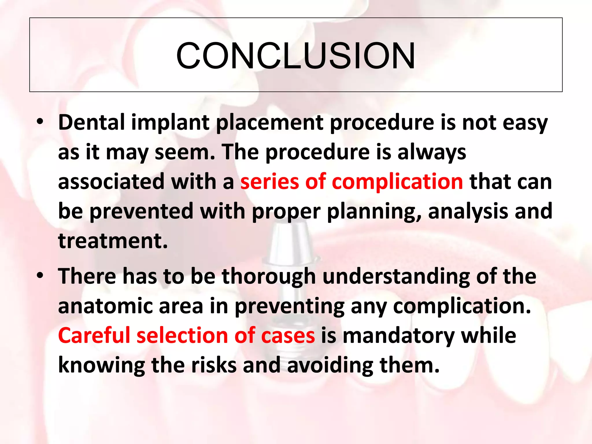 CONCLUSION
• Dental implant placement procedure is not easy
as it may seem. The procedure is always
associated with a series of complication that can
be prevented with proper planning, analysis and
treatment.
• There has to be thorough understanding of the
anatomic area in preventing any complication.
Careful selection of cases is mandatory while
knowing the risks and avoiding them.
 