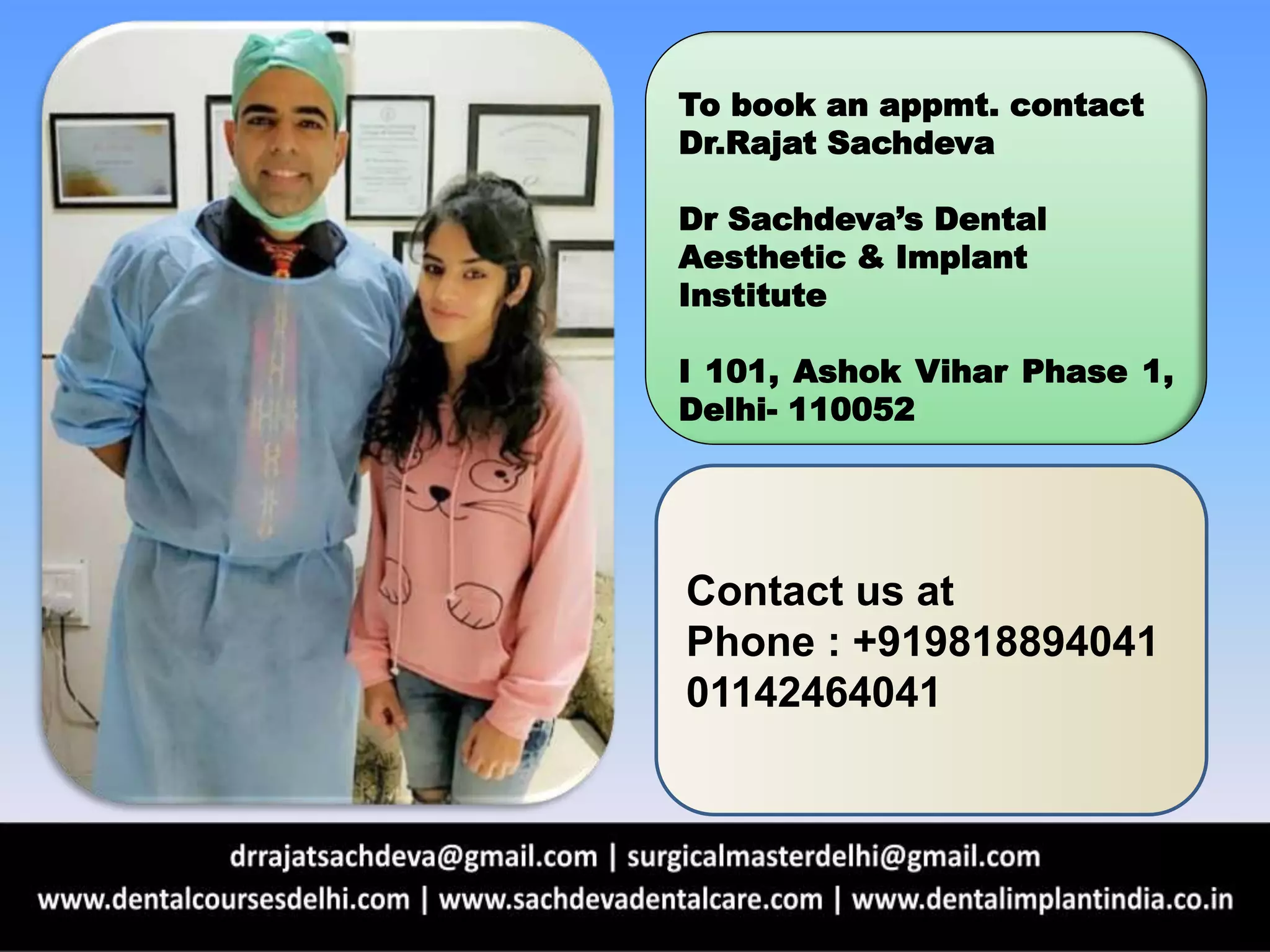To book an appmt. contact
Dr.Rajat Sachdeva
Dr Sachdeva’s Dental
Aesthetic & Implant
Institute
I 101, Ashok Vihar Phase 1,
Delhi- 110052
Contact us at
Phone : +919818894041
01142464041
 