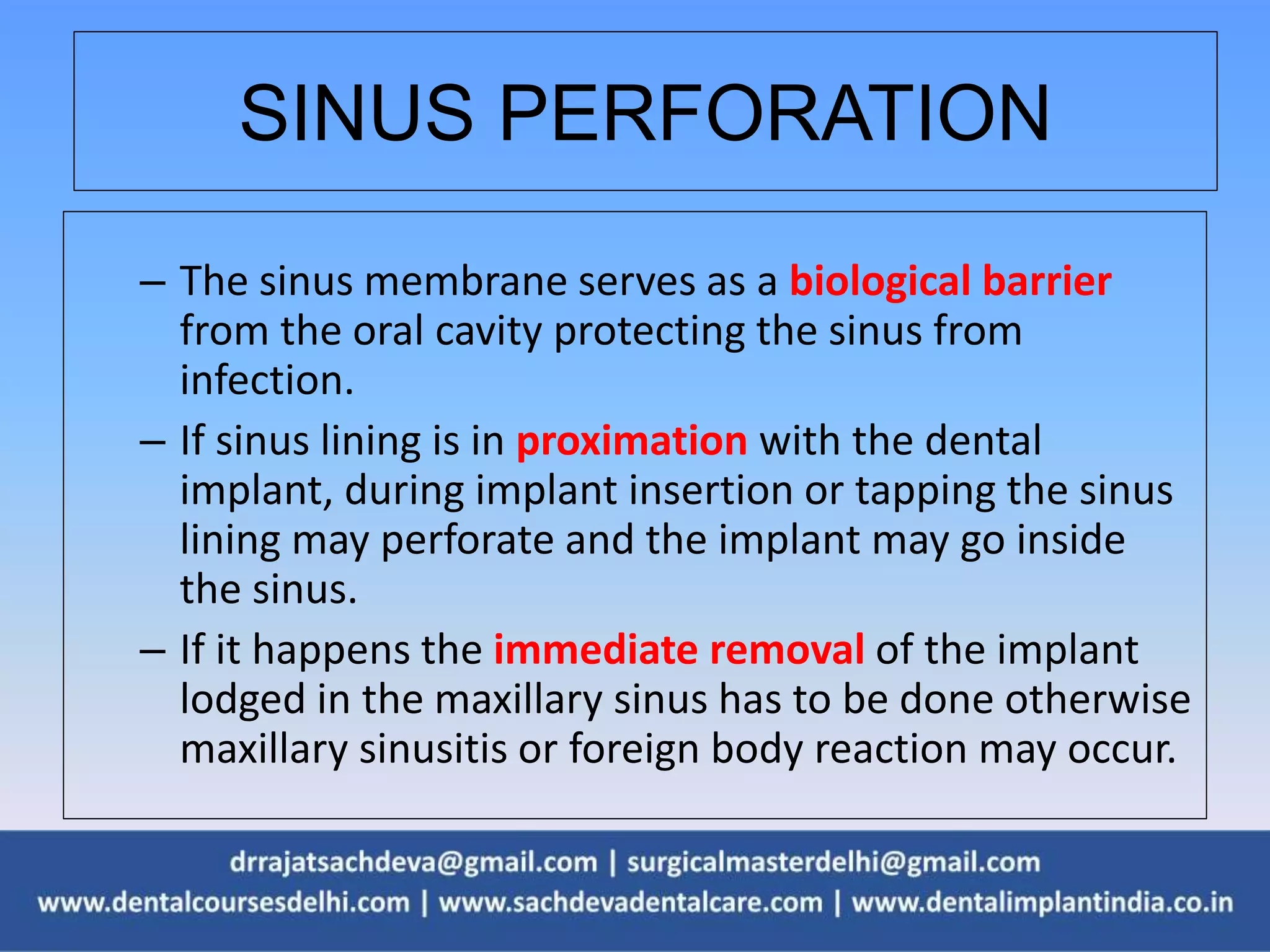 SINUS PERFORATION
– The sinus membrane serves as a biological barrier
from the oral cavity protecting the sinus from
infection.
– If sinus lining is in proximation with the dental
implant, during implant insertion or tapping the sinus
lining may perforate and the implant may go inside
the sinus.
– If it happens the immediate removal of the implant
lodged in the maxillary sinus has to be done otherwise
maxillary sinusitis or foreign body reaction may occur.
 