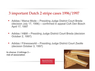3 important Dutch 2 stripe cases 1996/1997 Adidas / Marca Mode – Presiding Judge District Court Breda (decision July 17, 1996) – confirmed in appeal CoA Den Bosch April 17, 1997 Adidas / H&M – Presiding Judge District Court Breda (decision October 2, 1997) Adidas / Fitnessworld – Presiding Judge District Court Zwolle (decision October 3, 1997) In chorus: 2 infringe 3 – risk of association 