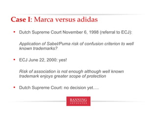 Case I : Marca versus adidas Dutch Supreme Court November 6, 1998 (referral to ECJ): Application of Sabel/Puma risk of confusion criterion to well known trademarks? ECJ June 22, 2000: yes! Risk of association is not enough although well known trademark enjoys greater scope of protection Dutch Supreme Court: no decision yet…. 