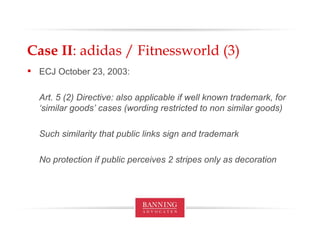 Case II : adidas / Fitnessworld (3) ECJ October 23, 2003: Art. 5 (2) Directive: also applicable if well known trademark, for ‘similar goods’ cases (wording restricted to non similar goods) Such similarity that public links sign and trademark No protection if public perceives 2 stripes only as decoration 