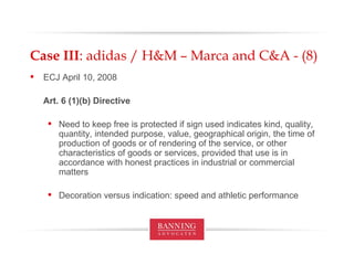 Case III : adidas / H&M – Marca and C&A - (8) ECJ April 10, 2008 Art. 6 (1)(b) Directive Need to keep free is protected if sign used indicates  kind, quality, quantity, intended purpose, value, geographical origin, the time of production of goods or of rendering of the service, or other characteristics of goods or services, provided that use is in accordance with honest practices in industrial or commercial matters Decoration versus indication: speed and athletic performance 