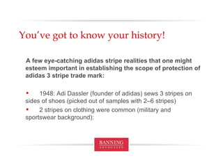 You’ve got to know your history! A few eye-catching adidas stripe realities that one might esteem important in establishing the scope of protection of adidas 3 stripe trade mark: 1948: Adi Dassler (founder of adidas) sews 3 stripes on  sides of shoes (picked out of samples with 2–6 stripes) 2 stripes on clothing were common (military and  sportswear background):  