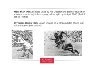 More than that : 2 stripes used by Adi Dassler and brother Rudolf on shoes produced in joint company before split up in April 1948 (Rudolf set up Puma) Olympics Berlin 1936 : Jesse Owens on 2 stripe adidas shoes in 2 stripe trousers (not adidas!) 