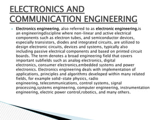 ELECTRONICS AND
COMMUNICATION ENGINEERING


Electronics engineering, also referred to as electronic engineering,is
an engineeringdiscipline where non-linear and active electrical
components such as electron tubes, and semiconductor devices,
especially transistors, diodes and integrated circuits, are utilized to
design electronic circuits, devices and systems, typically also
including passive electrical components and based on printed circuit
boards. The term denotes a broad engineering field that covers
important subfields such as analog electronics, digital
electronics, consumer electronics,embedded systems and power
electronics. Electronics engineering deals with implementation of
applications, principles and algorithms developed within many related
fields, for example solid-state physics, radio
engineering, telecommunications, control systems, signal
processing,systems engineering, computer engineering, instrumentation
engineering, electric power control,robotics, and many others.

 