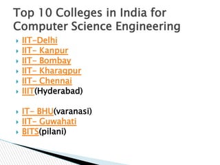 Top 10 Colleges in India for
Computer Science Engineering











IIT-Delhi
IIT- Kanpur
IIT- Bombay
IIT- Kharagpur
IIT- Chennai
IIIT(Hyderabad)
IT- BHU(varanasi)
IIT- Guwahati
BITS(pilani)

 