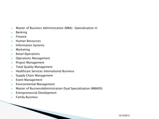 

Master of Business Administration (MBA) –Specialisation in



Banking



Finance



Human Resources



Information Systems



Marketing



Retail Operations



Operations Management



Project Management



Total Quality Management



Healthcare Services International Business



Supply Chain Management



Event Management



Environmental Management



Master of BusinessAdministration Dual Specialization (MBADS)



Entrepreneurial Development



Family Business

12/12/2013

 
