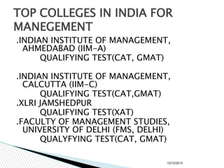 TOP COLLEGES IN INDIA FOR
MANEGEMENT
.INDIAN INSTITUTE OF MANAGEMENT,
AHMEDABAD (IIM-A)
QUALIFYING TEST(CAT, GMAT)
.INDIAN INSTITUTE OF MANAGEMENT,
CALCUTTA (IIM-C)
QUALIFYING TEST(CAT,GMAT)
.XLRI JAMSHEDPUR
QUALIFYING TEST(XAT)
.FACULTY OF MANAGEMENT STUDIES,
UNIVERSITY OF DELHI (FMS, DELHI)
QUALYFYING TEST(CAT, GMAT)
12/12/2013

 