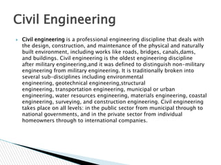 Civil Engineering


Civil engineering is a professional engineering discipline that deals with
the design, construction, and maintenance of the physical and naturally
built environment, including works like roads, bridges, canals,dams,
and buildings. Civil engineering is the oldest engineering discipline
after military engineering,and it was defined to distinguish non-military
engineering from military engineering. It is traditionally broken into
several sub-disciplines including environmental
engineering, geotechnical engineering,structural
engineering, transportation engineering, municipal or urban
engineering, water resources engineering, materials engineering, coastal
engineering, surveying, and construction engineering. Civil engineering
takes place on all levels: in the public sector from municipal through to
national governments, and in the private sector from individual
homeowners through to international companies.

 