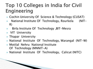 Top 10 Colleges in India for Civil
Engineering











Cochin University Of Science & Technology (CUSAT)
National Institute Of Technology, Rourkela
(NITR)
Birla Institute Of Technology ,BIT-Mesra
VIT University
Thapar University
National Institute Of Technology, Warangal (NIT-W)
Motilal Nehru National Institute
Of Technology (MNNIT-A)
National Institute Of Technology, Calicut (NITC)

 