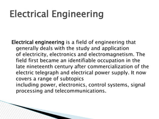 Electrical Engineering
Electrical engineering is a field of engineering that
generally deals with the study and application
of electricity, electronics and electromagnetism. The
field first became an identifiable occupation in the
late nineteenth century after commercialization of the
electric telegraph and electrical power supply. It now
covers a range of subtopics
including power, electronics, control systems, signal
processing and telecommunications.

 