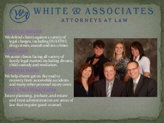 CRIMINAL DEFENSE
We defend clients against a variety of
legal charges, including DUI/DWI,
drug crimes, assault and sex crimes.
FAMILY LAW
We assist clients facing all variety of
family legal matters including divorce,
child custody and mediation.
PERSONAL INJURY
We help clients get on the road to
recovery from automobile accidents
and many other personal injury cases.
WILLS, TRUSTS & ESTATES
Estate planning, probate, and estate
and trust administration are areas of
law that require good counsel.
 