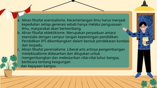 a. Aliran filsafat esensialisme. Kecemerlangan ilmu harus menjadi
kepedulian setiap generasi sebab hanya melalui penguasaan
ilmu, masyarakat akan berkembang.
b. Aliran filsafat eklektikisme. Merupakan perpaduan antara
esensialis dengan campur tangan kepentingan pendidikan.
Pendidikan IPS dikembangkan dalam bentuk pendekatan korelasi
dan terpadu.
c. Aliran filsafat perenialisme. Liberal arts artinya pengembangan
intelektualisme didasarkan dan ditujukan untuk
mengembangkan dan melestarikan nilai-nilai luhur bangsa,
berbicara tentang keagungan
dan kejayaan bangsa.
 