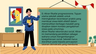 D. Aliran filsafat progressivisme. Tujuan
utama sekolah adalah untuk
meningkatkan kecerdasan praktis yang
membuat siswa lebih efektif dalam
memecahkan berbagai masalah yang
disajikan dalam konteks pengalaman
siswa pada umumnya.
Aliran filsafat rekonstruksi social. Aliran
ini memandang pendidikan sebagai
wahana untuk mengembangkan
kesejahteraan social. Sekolah harus
diarahkan pada kepada pencapaian
tatanan demokratis yang mendunia.
 