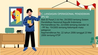C. LANDASAN OPERASIONAL PENDIDIKAN
IPS SD
Bab III Pasal 2 UU No. 20/2003 tentang Sistem
Pendidikan Nasional Repulik Indonesia.
Permendiknas No. 22/2006 tentang standar isi
- PP No. 19/2005 tentang Kelompok mata
pelajaran
Kepmendiknas No. 22 tahun 2006 tanggal 23 Mei
2006 tentang KTSP
 