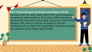 KB 3. Perkembangan Kurikulum Pendidikan IPS SD
Kurikulum IPS SD Tahun 2006 dalam KTSP yang ditetapkan
berdasarkan Kepmendiknas RI 22 Tahun 2006, mempunyai
karakteristik tersendiri karena tidak menganut istilah Pokok
Bahasan (PB), Namun Standar Kompetensi (SK) dan
Kompetensi Dasar (KD). Hal ini jauh lebih sederhana dengan
jam pelajaran yang relative lebih sedikit.
 