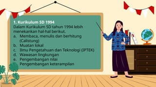 1. Kurikulum SD 1994
Dalam Kurikulum SD tahun 1994 lebih
menekankan hal-hal berikut.
a. Membaca, menulis dan berhitung
(Calistung)
b. Muatan lokal
c. Ilmu Pengetahuan dan Teknologi (IPTEK)
d. Wawasan lingkungan
e. Pengembangan nilai
f. Pengembangan keterampilan
 