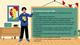 2. Kurikulum SD tahun 2006
Kurikulum SD Tahun 2006 lebih menekankan hal-hal
berikut.
1. Kerangka Dasar Kurikulum
2. Kelompok Mata Pelajaran dibuat berdasarkan PP 19
Tahun 2005 tentang SNP yang menyatakan bahwa
kurikulum untuk jenis pendidikan umum, kejuruan, dan
khusus pada jenjang pendidikan dasar dan menengah
terdiri atas:
a. Kelompok mata pelajaran agama dan akhlak mulia;
b. Kelompok mata pelajaran kewarganegaraan dan
kepribadian;
c. Kelompok mata pelajaran ilmu pengetahuan dan
teknologi;
d. Kelompok mata pelajaran estetika;
e. Kelompok mata pelajaran jasmani, olahraga, dan
kesehatan.
 