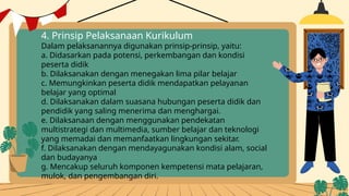 4. Prinsip Pelaksanaan Kurikulum
Dalam pelaksanannya digunakan prinsip-prinsip, yaitu:
a. Didasarkan pada potensi, perkembangan dan kondisi
peserta didik
b. Dilaksanakan dengan menegakan lima pilar belajar
c. Memungkinkan peserta didik mendapatkan pelayanan
belajar yang optimal
d. Dilaksanakan dalam suasana hubungan peserta didik dan
pendidik yang saling menerima dan menghargai.
e. Dilaksanaan dengan menggunakan pendekatan
multistrategi dan multimedia, sumber belajar dan teknologi
yang memadai dan memanfaatkan lingkungan sekitar.
f. Dilaksanakan dengan mendayagunakan kondisi alam, social
dan budayanya
g. Mencakup seluruh komponen kempetensi mata pelajaran,
mulok, dan pengembangan diri.
 