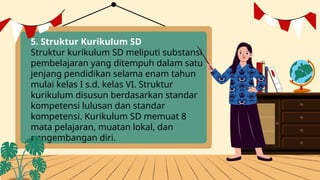 5. Struktur Kurikulum SD
Struktur kurikulum SD meliputi substansi
pembelajaran yang ditempuh dalam satu
jenjang pendidikan selama enam tahun
mulai kelas I s.d. kelas VI. Struktur
kurikulum disusun berdasarkan standar
kompetensi lulusan dan standar
kompetensi. Kurikulum SD memuat 8
mata pelajaran, muatan lokal, dan
pengembangan diri.
 