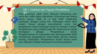 Pada Dasamya, sejak Lahir, Manusia terhubung satu
sama lain, tidak dapat dipisahkan, khususnya dari kedua
orang tuanya. Sejak itu si bayi telah melakukan
hubungan dengan orang lain. Hubungan sosial telah
terjadi. Sesuai dengan penambahan umur dan
pengalaman maka hubungan sosial itu semakin meluas.
Pengetahuan yang melekat pada diri seseorang itu dapat
dirangkum sebagai "Pengetahuan Sosial.
Pengalamannya di masyarakat dan bermasyarakat telah
membentuk pengetahuan sosial dalam dirinya masing-
masing. Sedangkan "Pengetahuan Sosial" secara resmi
baru diketahui setelah kita secara formal bersekolah.
KB 1. Hakikat dan Tujuan Pendidikan
IPS
 