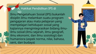 A. Hakikat Pendidikan IPS di
SD
Ilmu Pengetahuan Sosial (IPS) bukanlah
disiplin ilmu melamkan suatu program
pengajaran atau mata pelajaran yang
mempelajari kehidupan sosial yang
kajiannya mengintegrasikan bidang ilmu-
ilmu sosial (ilmu sejarah, ilmu geografi,
ilmu ekonomi, dan ilmu sosiologi) dan
humaniora (aspek norma, nilai, bahasa,
sent, dan budaya)
 