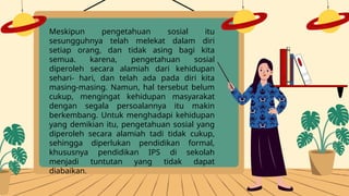 Meskipun pengetahuan sosial itu
sesungguhnya telah melekat dalam diri
setiap orang, dan tidak asing bagi kita
semua. karena, pengetahuan sosial
diperoleh secara alamiah dari kehidupan
sehari- hari, dan telah ada pada diri kita
masing-masing. Namun, hal tersebut belum
cukup, mengingat kehidupan masyarakat
dengan segala persoalannya itu makin
berkembang. Untuk menghadapi kehidupan
yang demikian itu, pengetahuan sosial yang
diperoleh secara alamiah tadi tidak cukup,
sehingga diperlukan pendidikan formal,
khususnya pendidikan IPS di sekolah
menjadi tuntutan yang tidak dapat
diabaikan.
 