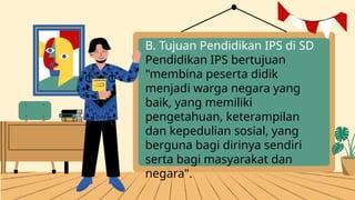 B. Tujuan Pendidikan IPS di SD
Pendidikan IPS bertujuan
"membina peserta didik
menjadi warga negara yang
baik, yang memiliki
pengetahuan, keterampilan
dan kepedulian sosial, yang
berguna bagi dirinya sendiri
serta bagi masyarakat dan
negara".
 