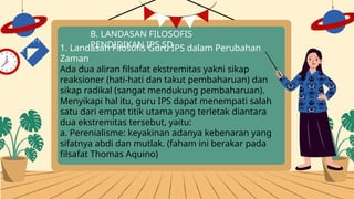 B. LANDASAN FILOSOFIS
PENDIDIKAN IPS SD
1. Landasan Filosofis Guru IPS dalam Perubahan
Zaman
Ada dua aliran filsafat ekstremitas yakni sikap
reaksioner (hati-hati dan takut pembaharuan) dan
sikap radikal (sangat mendukung pembaharuan).
Menyikapi hal itu, guru IPS dapat menempati salah
satu dari empat titik utama yang terletak diantara
dua ekstremitas tersebut, yaitu:
a. Perenialisme: keyakinan adanya kebenaran yang
sifatnya abdi dan mutlak. (faham ini berakar pada
filsafat Thomas Aquino)
 