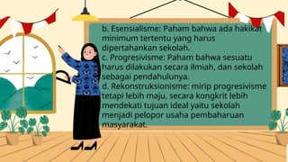 b. Esensialisme: Paham bahwa ada hakikat
minimum tertentu yang harus
dipertahankan sekolah.
c. Progresivisme: Paham bahwa sesuatu
harus dilakukan secara ilmiah, dan sekolah
sebagai pendahulunya.
d. Rekonstruksionisme: mirip progresivisme
tetapi lebih maju, secara kongkrit lebih
mendekati tujuan ideal yaitu sekolah
menjadi pelopor usaha pembaharuan
masyarakat.
 