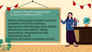 2. Landasan Filosofis Pengembangan
Kurikulum Pendidikan IPS SD
Dalam tradisi pengembangan kurikulum
pendidikan IPS SD di Indonesia
dipengaruhi oleh berbagai aliran filsafat
diantaranya esensialisme, elektik,
perenialisme, progressivisme dan
rekonstruksi sosial.
Silahkan perhatikan penjelasan berikut
ini :
 