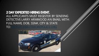 2 DAY EXPEDITED HIRING EVENT.
ALL APPLICANTS MUST REGISTER BY SENDING
DETECTIVE LARRY ARMWOOD AN EMAIL WITH:
FULL NAME, DOB, SSN#, CITY & STATE
TO:RECRUIT@BALTIMOREPOLICE.ORG
 