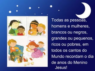 Todas as pessoas,
homens e mulheres,
brancos ou negros,
grandes ou pequenos,
ricos ou pobres, em
todos os cantos do
Mundo recordam o dia
de anos do Menino
Jesus!
 