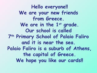Hello everyone!!
We are your new friends
from Greece.
We are in the 1st
grade.
Our school is called
7th
Primary School of Palaio Faliro
and it is near the sea.
Palaio Faliro is a suburb of Athens,
the capital of Greece.
We hope you like our cards!!
 