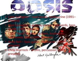 Liam Gallagher – lead vocals, tambourine (1991–present)  Noel Gallagher – guitars, vocals, keyboards, bass, drums (1991–present)  Colin "Gem" Archer – guitars, keyboards, harmonica, bass (1999–present)  Andy Bell – bass guitar, keyboards (1999–present)  Chris Sharrock – drums, percussion (2008–present)  