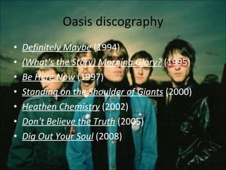 Oasis discography Definitely Maybe  (1994)  (What's the Story) Morning Glory?  (1995)  Be Here Now  (1997)  Standing on the Shoulder of Giants  (2000)  Heathen Chemistry  (2002)  Don't Believe the Truth  (2005)  Dig Out Your Sou l   (2008)  