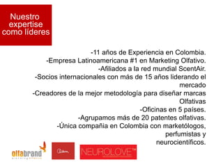 Nuestro
  expertise
como líderes

                          -11 años de Experiencia en Colombia.
           -Empresa Latinoamericana #1 en Marketing Olfativo.
                             -Afiliados a la red mundial ScentAir.
        -Socios internacionales con más de 15 años liderando el
                                                          mercado
       -Creadores de la mejor metodología para diseñar marcas
                                                          Olfativas
                                            -Oficinas en 5 países.
                      -Agrupamos más de 20 patentes olfativas.
               -Única compañia en Colombia con marketólogos,
                                                     perfumistas y
                                                  neurocientíficos.
 