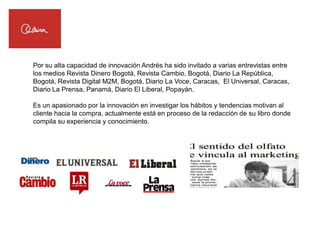 Por su alta capacidad de innovación Andrés ha sido invitado a varias entrevistas entre
los medios Revista Dinero Bogotá, Revista Cambio, Bogotá, Diario La República,
Bogotá, Revista Digital M2M, Bogotá, Diario La Voce, Caracas, El Universal, Caracas,
Diario La Prensa, Panamá, Diario El Liberal, Popayán.

Es un apasionado por la innovación en investigar los hábitos y tendencias motivan al
cliente hacia la compra, actualmente está en proceso de la redacción de su libro donde
compila su experiencia y conocimiento.
 