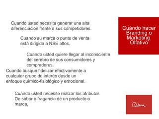 Cuando usted necesita generar una alta
  diferenciación frente a sus competidores.             Cuándo hacer
                                                         Branding o
       Cuando su marca o punto de venta                  Marketing
       está dirigida a NSE altos.                         Olfativo

           Cuando usted quiere llegar al inconsciente
           del cerebro de sus consumidores y
           compradores.
Cuando busque fidelizar efectivamente a
cualquier grupo de interés desde un
enfoque químico-fisiológico y emocional.

    Cuando usted necesite realzar los atributos
    De sabor o fragancia de un producto o
    marca.
 