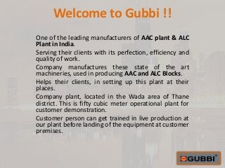 Welcome to Gubbi !!
One of the leading manufacturers of AAC plant & ALC
Plant in India.
Serving their clients with its perfection, efficiency and
quality of work.
Company manufactures these state of the art
machineries, used in producing AAC and ALC Blocks.
Helps their clients, in setting up this plant at their
places.
Company plant, located in the Wada area of Thane
district. This is fifty cubic meter operational plant for
customer demonstration.
Customer person can get trained in live production at
our plant before landing of the equipment at customer
premises.
 