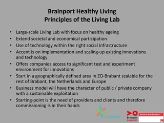 Brainport Healthy Living
Principles of the Living Lab
• Large-scale Living Lab with focus on healthy ageing
• Extend societal and economical participation
• Use of technology within the right social infrastructure
• Accent is on implementation and scaling-up existing innovations
and technology
• Offers companies access to significant test and experiment
environment for innovations
• Start in a geographically defined area in ZO-Brabant scalable for the
rest of Brabant, the Netherlands and Europe
• Business model will have the character of public / private company
with a sustainable exploitation
• Starting-point is the need of providers and clients and therefore
commissioning is in their hands
 