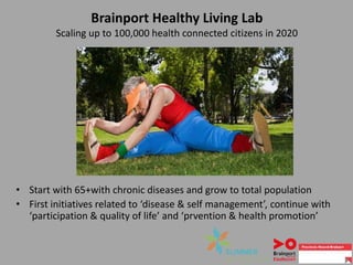 Brainport Healthy Living Lab
Scaling up to 100,000 health connected citizens in 2020
• Start with 65+with chronic diseases and grow to total population
• First initiatives related to ‘disease & self management’, continue with
‘participation & quality of life’ and ‘prvention & health promotion’
 