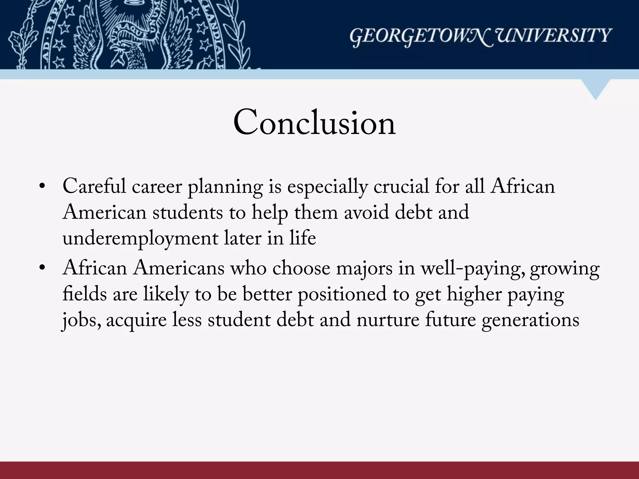 Conclusion
• Careful career planning is especially crucial for all African
American students to help them avoid debt and
underemployment later in life
• African Americans who choose majors in well-paying, growing
fields are likely to be better positioned to get higher paying
jobs, acquire less student debt and nurture future generations